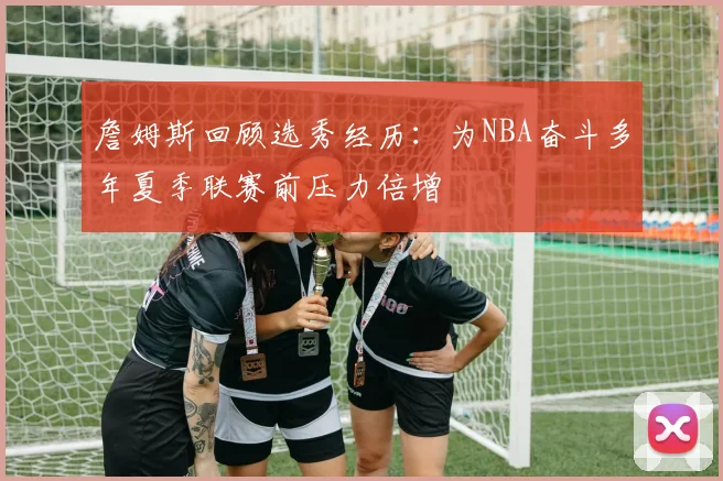 詹姆斯回顾选秀经历：为NBA奋斗多年夏季联赛前压力倍增