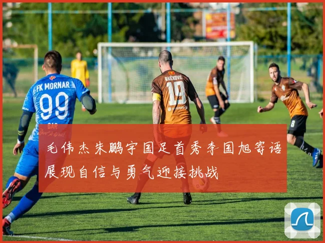 毛伟杰朱鹏宇国足首秀李国旭寄语展现自信与勇气迎接挑战