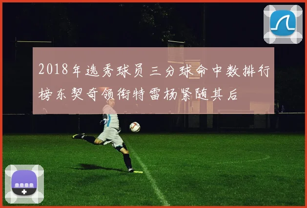 2018年选秀球员三分球命中数排行榜东契奇领衔特雷杨紧随其后