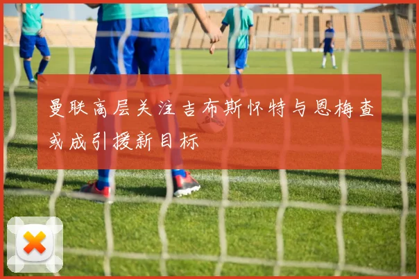 曼联高层关注吉布斯怀特与恩梅查或成引援新目标