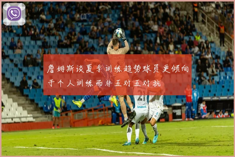 詹姆斯谈夏季训练趋势球员更倾向于个人训练而非五对五对抗