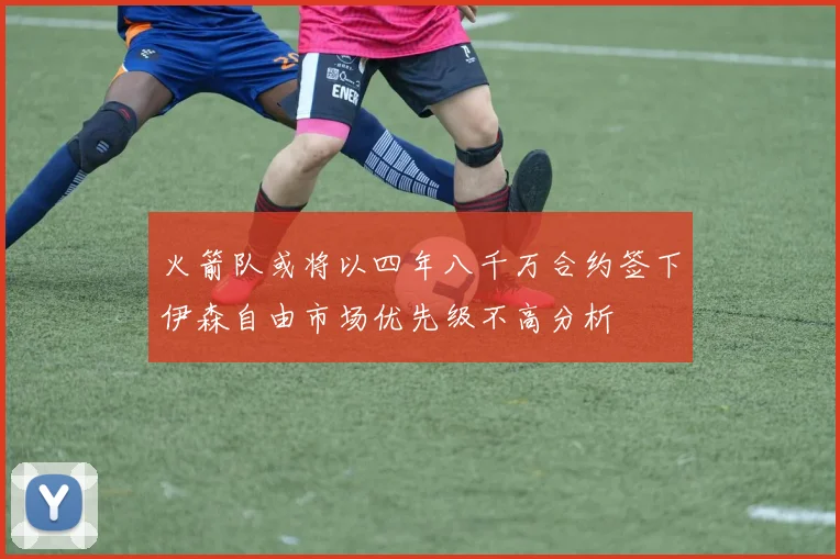 火箭队或将以四年八千万合约签下伊森自由市场优先级不高分析