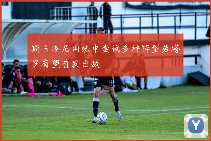 斯卡洛尼训练中尝试多种阵型劳塔罗有望首发出战
