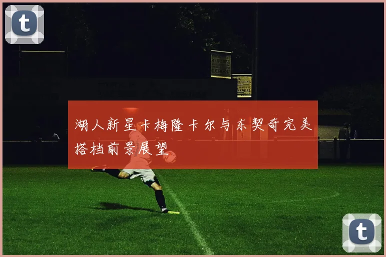 湖人新星卡梅隆卡尔与东契奇完美搭档前景展望