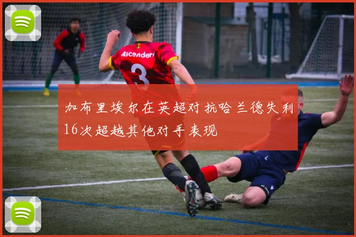 加布里埃尔在英超对抗哈兰德失利16次超越其他对手表现