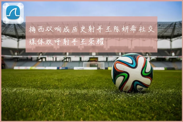 梅西双响成历史射手王陈妍希社交媒体欢呼射手王荣耀