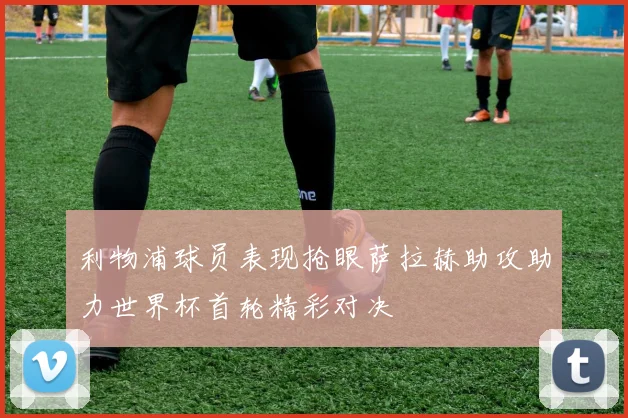 利物浦球员表现抢眼萨拉赫助攻助力世界杯首轮精彩对决