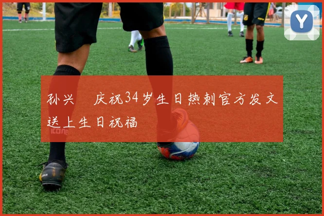 孙兴慜庆祝34岁生日热刺官方发文送上生日祝福