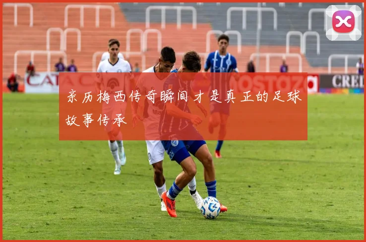 亲历梅西传奇瞬间才是真正的足球故事传承