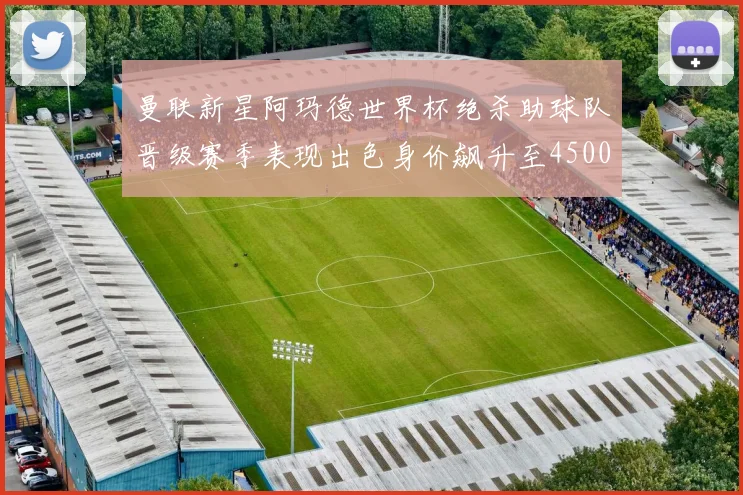 曼联新星阿玛德世界杯绝杀助球队晋级赛季表现出色身价飙升至4500万欧